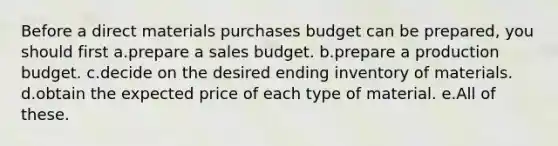 Before a direct materials purchases budget can be prepared, you should first a.prepare a sales budget. b.prepare a production budget. c.decide on the desired ending inventory of materials. d.obtain the expected price of each type of material. e.All of these.