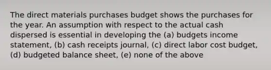 The direct materials purchases budget shows the purchases for the year. An assumption with respect to the actual cash dispersed is essential in developing the (a) budgets <a href='https://www.questionai.com/knowledge/kCPMsnOwdm-income-statement' class='anchor-knowledge'>income statement</a>, (b) cash receipts journal, (c) direct labor cost budget, (d) budgeted balance sheet, (e) none of the above