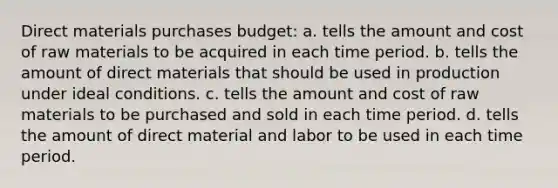 Direct materials purchases budget: a. tells the amount and cost of raw materials to be acquired in each time period. b. tells the amount of direct materials that should be used in production under ideal conditions. c. tells the amount and cost of raw materials to be purchased and sold in each time period. d. tells the amount of direct material and labor to be used in each time period.