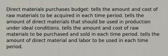 Direct materials purchases budget: tells the amount and cost of raw materials to be acquired in each time period. tells the amount of direct materials that should be used in production under ideal conditions. tells the amount and cost of raw materials to be purchased and sold in each time period. tells the amount of direct material and labor to be used in each time period.