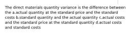 The direct materials quantity variance is the difference between the a.actual quantity at the standard price and the standard costs b.standard quantity and the actual quantity c.actual costs and the standard price at the standard quantity d.actual costs and standard costs