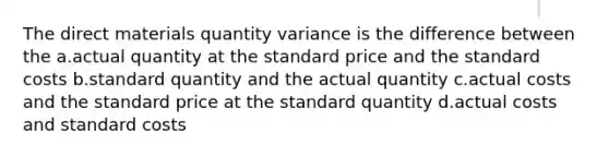 The direct materials quantity variance is the difference between the a.actual quantity at the standard price and the standard costs b.standard quantity and the actual quantity c.actual costs and the standard price at the standard quantity d.actual costs and standard costs