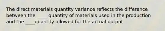 The direct materials quantity variance reflects the difference between the _____quantity of materials used in the production and the ____quantity allowed for the actual output