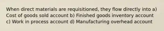 When direct materials are requisitioned, they flow directly into a) Cost of goods sold account b) Finished goods inventory account c) Work in process account d) Manufacturing overhead account