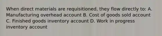 When direct materials are requisitioned, they flow directly to: A. Manufacturing overhead account B. Cost of goods sold account C. Finished goods inventory account D. Work in progress inventory account