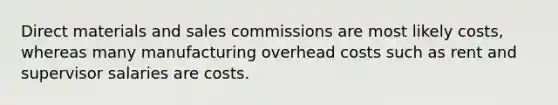 Direct materials and sales commissions are most likely costs, whereas many manufacturing overhead costs such as rent and supervisor salaries are costs.