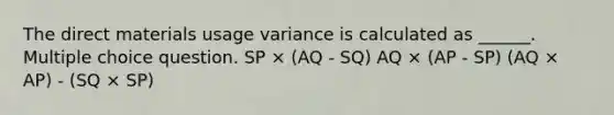 The direct materials usage variance is calculated as ______. Multiple choice question. SP × (AQ - SQ) AQ × (AP - SP) (AQ × AP) - (SQ × SP)