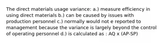 The direct materials usage variance: a.) measure efficiency in using direct materials b.) can be caused by issues with production personnel c.) normally would not e reported to management because the variance is largely beyond the control of operating personnel d.) is calculated as : AQ x (AP-SP)