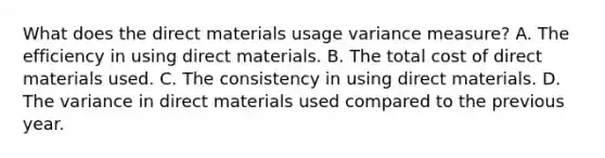 What does the direct materials usage variance measure? A. The efficiency in using direct materials. B. The total cost of direct materials used. C. The consistency in using direct materials. D. The variance in direct materials used compared to the previous year.