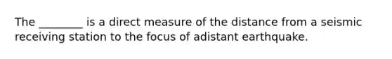 The ________ is a direct measure of the distance from a seismic receiving station to the focus of adistant earthquake.