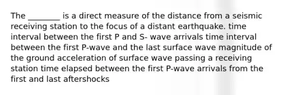 The ________ is a direct measure of the distance from a seismic receiving station to the focus of a distant earthquake. time interval between the first P and S- wave arrivals time interval between the first P-wave and the last surface wave magnitude of the ground acceleration of surface wave passing a receiving station time elapsed between the first P-wave arrivals from the first and last aftershocks