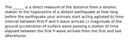 The ______ is a direct measure of the distance from a seismic station to the hypocentre of a distant earthquake a) how long before the earthquake your animals start acting agitated b) time interval between first P and S wave arrivals c) magnitude of the ground acceleration of surface wave passing a station d) time elapsed between the first P-wave arrivals from the first and last aftershocks