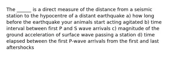 The ______ is a direct measure of the distance from a seismic station to the hypocentre of a distant earthquake a) how long before the earthquake your animals start acting agitated b) time interval between first P and S wave arrivals c) magnitude of the ground acceleration of surface wave passing a station d) time elapsed between the first P-wave arrivals from the first and last aftershocks