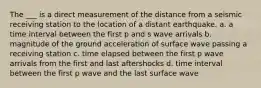 The ___ is a direct measurement of the distance from a seismic receiving station to the location of a distant earthquake. a. a time interval between the first p and s wave arrivals b. magnitude of the ground acceleration of surface wave passing a receiving station c. time elapsed between the first p wave arrivals from the first and last aftershocks d. time interval between the first p wave and the last surface wave