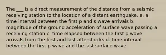 The ___ is a direct measurement of the distance from a seismic receiving station to the location of a distant earthquake. a. a time interval between the first p and s wave arrivals b. magnitude of the ground acceleration of surface wave passing a receiving station c. time elapsed between the first p wave arrivals from the first and last aftershocks d. time interval between the first p wave and the last surface wave