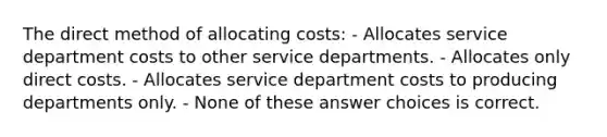 The direct method of allocating costs: - Allocates service department costs to other service departments. - Allocates only direct costs. - Allocates service department costs to producing departments only. - None of these answer choices is correct.