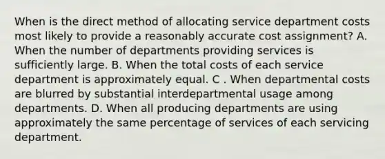 When is the direct method of allocating service department costs most likely to provide a reasonably accurate cost assignment? A. When the number of departments providing services is sufficiently large. B. When the total costs of each service department is approximately equal. C . When departmental costs are blurred by substantial interdepartmental usage among departments. D. When all producing departments are using approximately the same percentage of services of each servicing department.