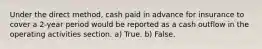 Under the direct method, cash paid in advance for insurance to cover a 2-year period would be reported as a cash outflow in the operating activities section. a) True. b) False.