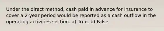 Under the direct method, cash paid in advance for insurance to cover a 2-year period would be reported as a cash outflow in the operating activities section. a) True. b) False.