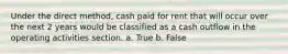 Under the direct method, cash paid for rent that will occur over the next 2 years would be classified as a cash outflow in the operating activities section. a. True b. False