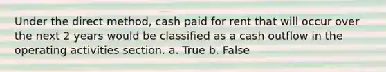 Under the direct method, cash paid for rent that will occur over the next 2 years would be classified as a cash outflow in the operating activities section. a. True b. False