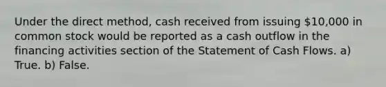 Under the direct method, cash received from issuing 10,000 in common stock would be reported as a cash outflow in the financing activities section of the Statement of Cash Flows. a) True. b) False.