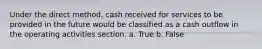 Under the direct method, cash received for services to be provided in the future would be classified as a cash outflow in the operating activities section. a. True b. False