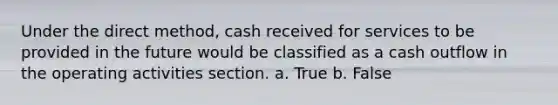 Under the direct method, cash received for services to be provided in the future would be classified as a cash outflow in the operating activities section. a. True b. False