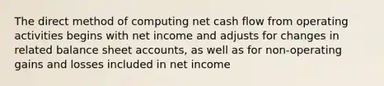 The direct method of computing net cash flow from operating activities begins with net income and adjusts for changes in related balance sheet accounts, as well as for non-operating gains and losses included in net income