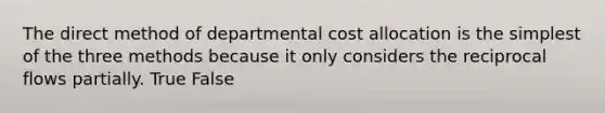 The direct method of departmental cost allocation is the simplest of the three methods because it only considers the reciprocal flows partially. True False