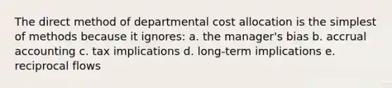 The direct method of departmental cost allocation is the simplest of methods because it ignores: a. the manager's bias b. accrual accounting c. tax implications d. long-term implications e. reciprocal flows