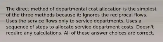 The direct method of departmental cost allocation is the simplest of the three methods because it: Ignores the reciprocal flows. Uses the service flows only to service departments. Uses a sequence of steps to allocate service department costs. Doesn't require any calculations. All of these answer choices are correct.