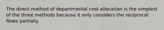 The direct method of departmental cost allocation is the simplest of the three methods because it only considers the reciprocal flows partially.