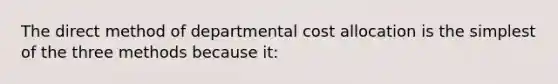 The direct method of departmental cost allocation is the simplest of the three methods because it: