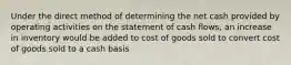 Under the direct method of determining the net cash provided by operating activities on the statement of cash flows, an increase in inventory would be added to cost of goods sold to convert cost of goods sold to a cash basis