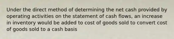 Under the direct method of determining the net cash provided by operating activities on the statement of cash flows, an increase in inventory would be added to cost of goods sold to convert cost of goods sold to a cash basis