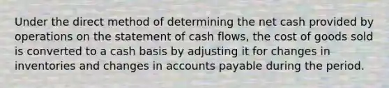 Under the direct method of determining the net cash provided by operations on the statement of cash flows, the cost of goods sold is converted to a cash basis by adjusting it for changes in inventories and changes in accounts payable during the period.