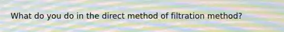 What do you do in the direct method of filtration method?