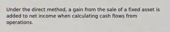 Under the direct method, a gain from the sale of a fixed asset is added to net income when calculating cash flows from operations.