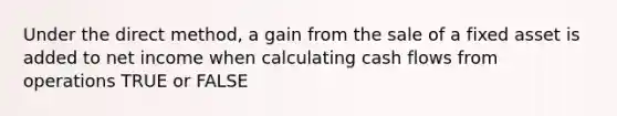 Under the direct method, a gain from the sale of a fixed asset is added to net income when calculating cash flows from operations TRUE or FALSE