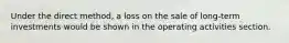 Under the direct method, a loss on the sale of long-term investments would be shown in the operating activities section.