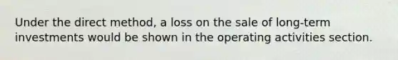 Under the direct method, a loss on the sale of long-term investments would be shown in the operating activities section.