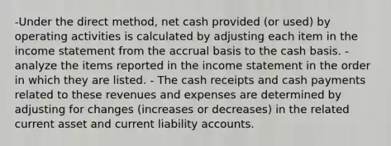 -Under the direct method, net cash provided (or used) by operating activities is calculated by adjusting each item in the income statement from the accrual basis to the cash basis. - analyze the items reported in the income statement in the order in which they are listed. - The cash receipts and cash payments related to these revenues and expenses are determined by adjusting for changes (increases or decreases) in the related current asset and current liability accounts.