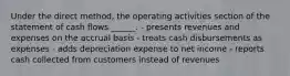 Under the direct method, the operating activities section of the statement of cash flows ______. - presents revenues and expenses on the accrual basis - treats cash disbursements as expenses - adds depreciation expense to net income - reports cash collected from customers instead of revenues