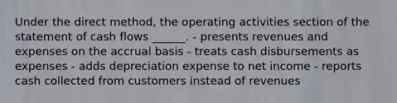 Under the direct method, the operating activities section of the statement of cash flows ______. - presents revenues and expenses on the accrual basis - treats cash disbursements as expenses - adds depreciation expense to net income - reports cash collected from customers instead of revenues