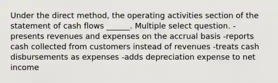 Under the direct method, the operating activities section of the statement of cash flows ______. Multiple select question. -presents revenues and expenses on the accrual basis -reports cash collected from customers instead of revenues -treats cash disbursements as expenses -adds depreciation expense to net income