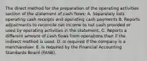 The direct method for the preparation of the operating activities section of the statement of cash flows: A. Separately lists operating cash receipts and operating cash payments B. Reports adjustments to reconcile net income to net cash provided or used by operating activities in the statement. C. Reports a different amount of cash flows from operations than if the indirect method is used. D. Is required if the company is a merchandiser. E. Is required by the Financial Accounting Standards Board (FASB).