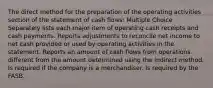 The direct method for the preparation of the operating activities section of the statement of cash flows: Multiple Choice Separately lists each major item of operating cash receipts and cash payments. Reports adjustments to reconcile net income to net cash provided or used by operating activities in the statement. Reports an amount of cash flows from operations different from the amount determined using the indirect method. Is required if the company is a merchandiser. Is required by the FASB.