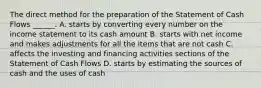 The direct method for the preparation of the Statement of Cash Flows ______. A. starts by converting every number on the income statement to its cash amount B. starts with net income and makes adjustments for all the items that are not cash C. affects the investing and financing activities sections of the Statement of Cash Flows D. starts by estimating the sources of cash and the uses of cash