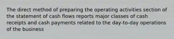 The direct method of preparing the operating activities section of the statement of cash flows reports major classes of cash receipts and cash payments related to the day-to-day operations of the business